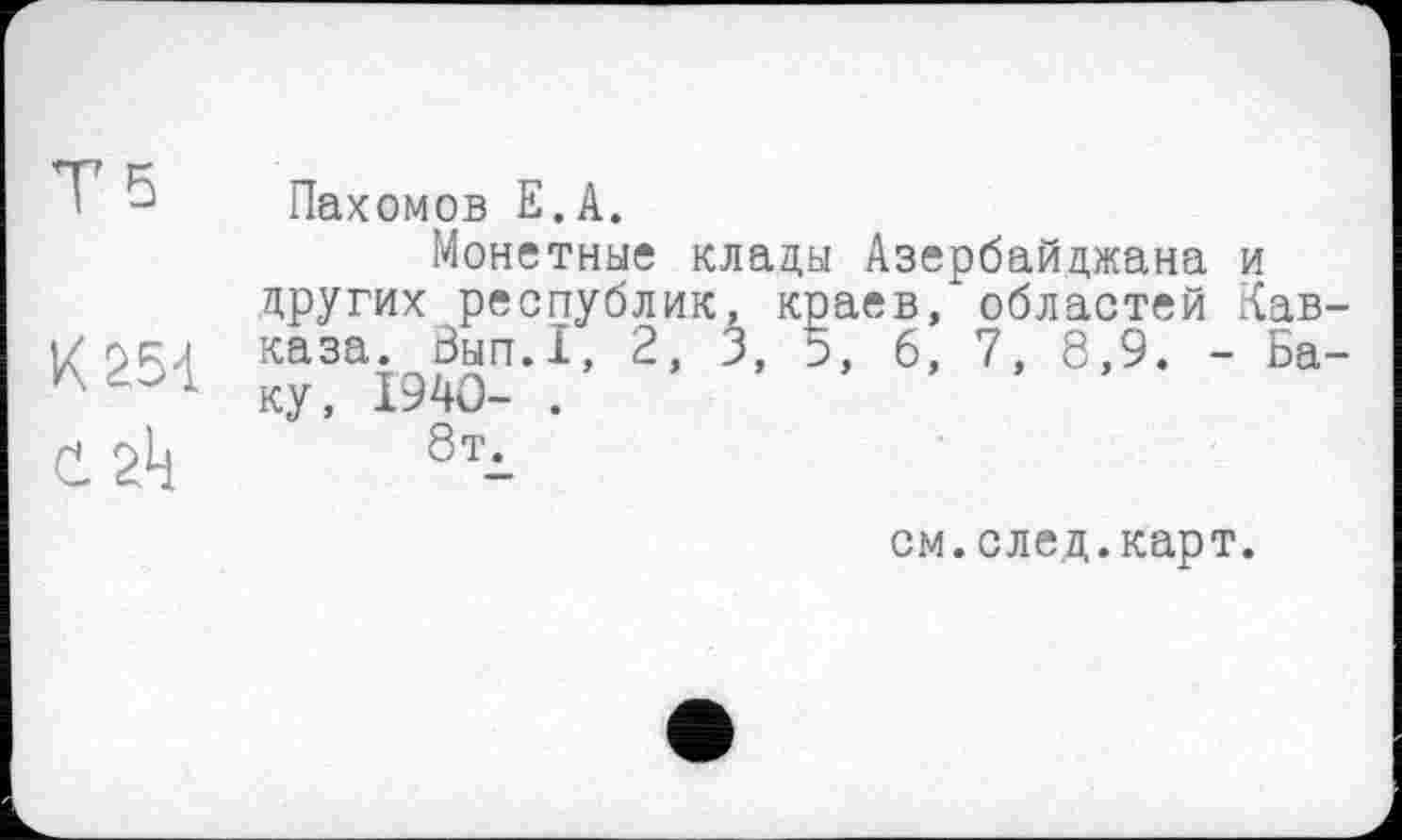 ﻿Ts
К 254
C. 2k
Пахомов Е.А.
Монетные клады Азербайджана и других республик, краев/областей Кавказа. Зып.1, 2, 3, о, 6, 7, 8,9. - Баку, 1940- .
8тд
см. след. карт.